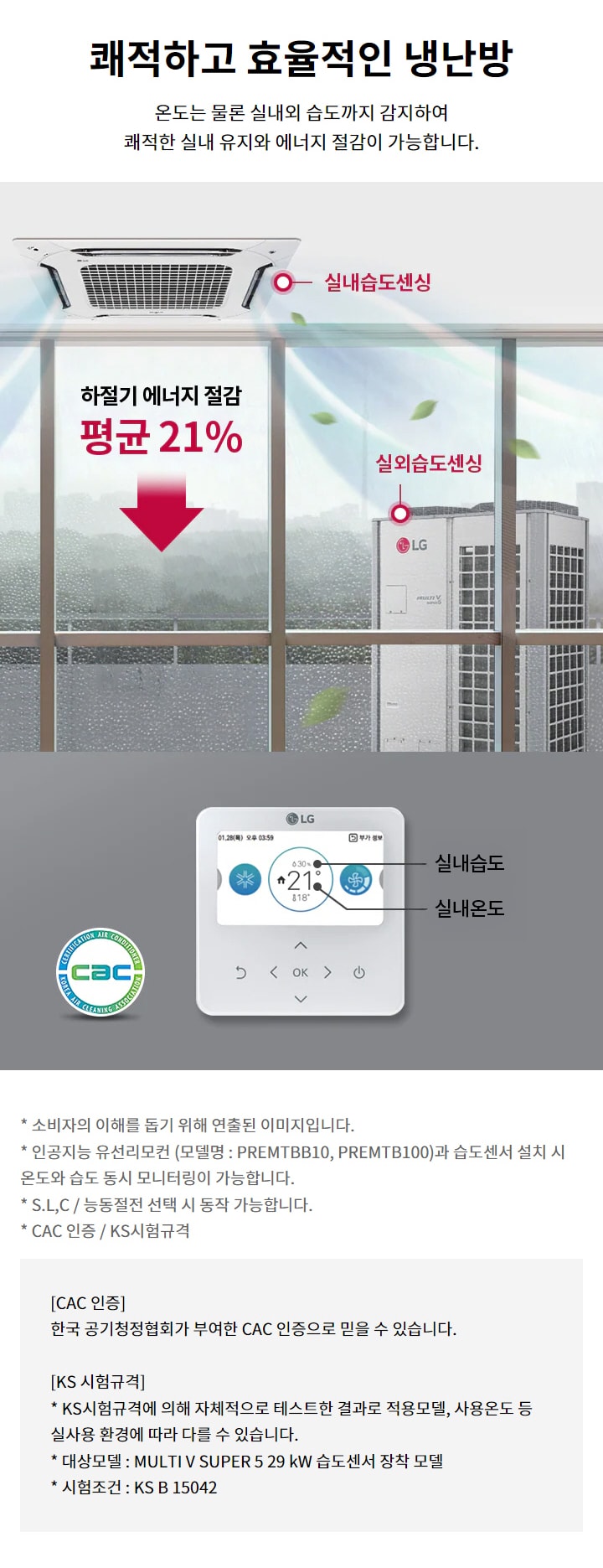 쾌적하고 효율적인 냉난방. 온도는 물론 실내외 습도까지 감지하여 쾌적한 실내 유지와 에너지 절감이 가능합니다. 실내습도센싱과 실외습도센싱을 통해 하절기 에너지 절감 평균 21퍼센트. 소비자의 이해를 돕기 위해 연출된 이미지입니다. 인공지능 유선리모컨 (모델명 : PREMTBB10, PREMTB100)과 습도센서 설치 시 온도와 습도 동시 모니터링이 가능합니다. S.L,C / 능동절전 선택 시 동작 가능합니다. CAC 인증: 한국 공기청정협회가 부여한 CAC 인증으로 믿을 수 있습니다. KS 시험규격: KS시험규격에 의해 자체적으로 테스트한 결과로 적용모델, 사용온도 등 실사용 환경에 따라 다를 수 있습니다. 대상모델 : MULTI V SUPER 5 29 kW 습도센서 장착 모델. 시험조건 : KS B 15042.