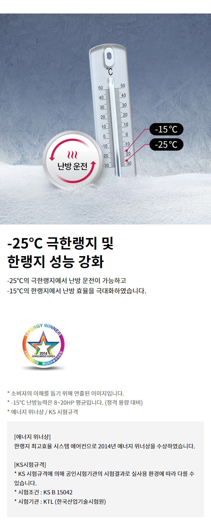 -25℃ 극한랭지 및 한랭지 성능 강화. -25℃의 극한랭지에서 난방 운전이 가능하고 -15℃의 한랭지에서 난방 효율을 극대화하였습니다. 소비자의 이해를 돕기 위해 연출된 이미지입니다. -15℃ 난방능력은 8~20HP 평균입니다. (정격 용량 대비). 에너지 위너상: 한랭지 최고효율 시스템 에어컨으로 2014년 에너지 위너상을 수상하였습니다. KS시험규격: KS 시험규격에 의해 공인시험기관의 시험결과로 실사용 환경에 따라 다를 수 있습니다. 시험조건 : KS B 15042. 시험기관 : KTL (한국산업기술시험원).