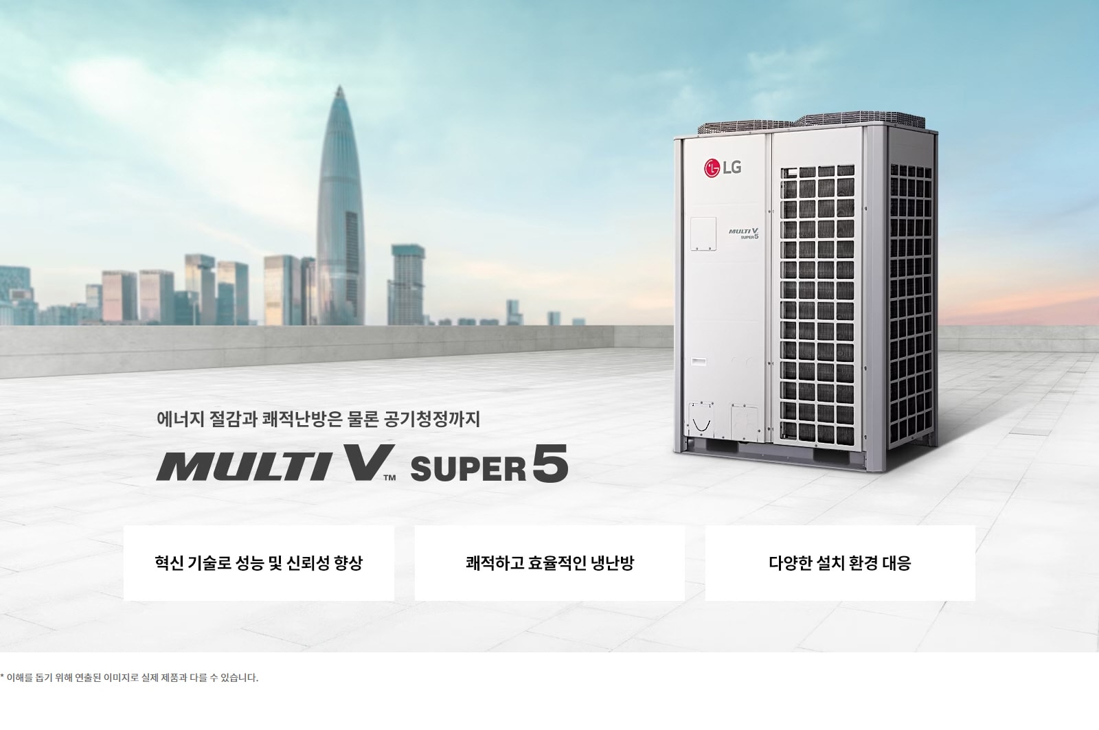 에너지 절감과 쾌적난방은 물론 공기청정까지. MULTI V SUPER 5. 혁신 기술로 성능 및 신뢰성 향상. 쾌적하고 효율적인 냉난방. 다양한 설치 환경 대응. 이해를 돕기 위해 연출된 이미지로 실제 제품과 다를 수 있습니다.