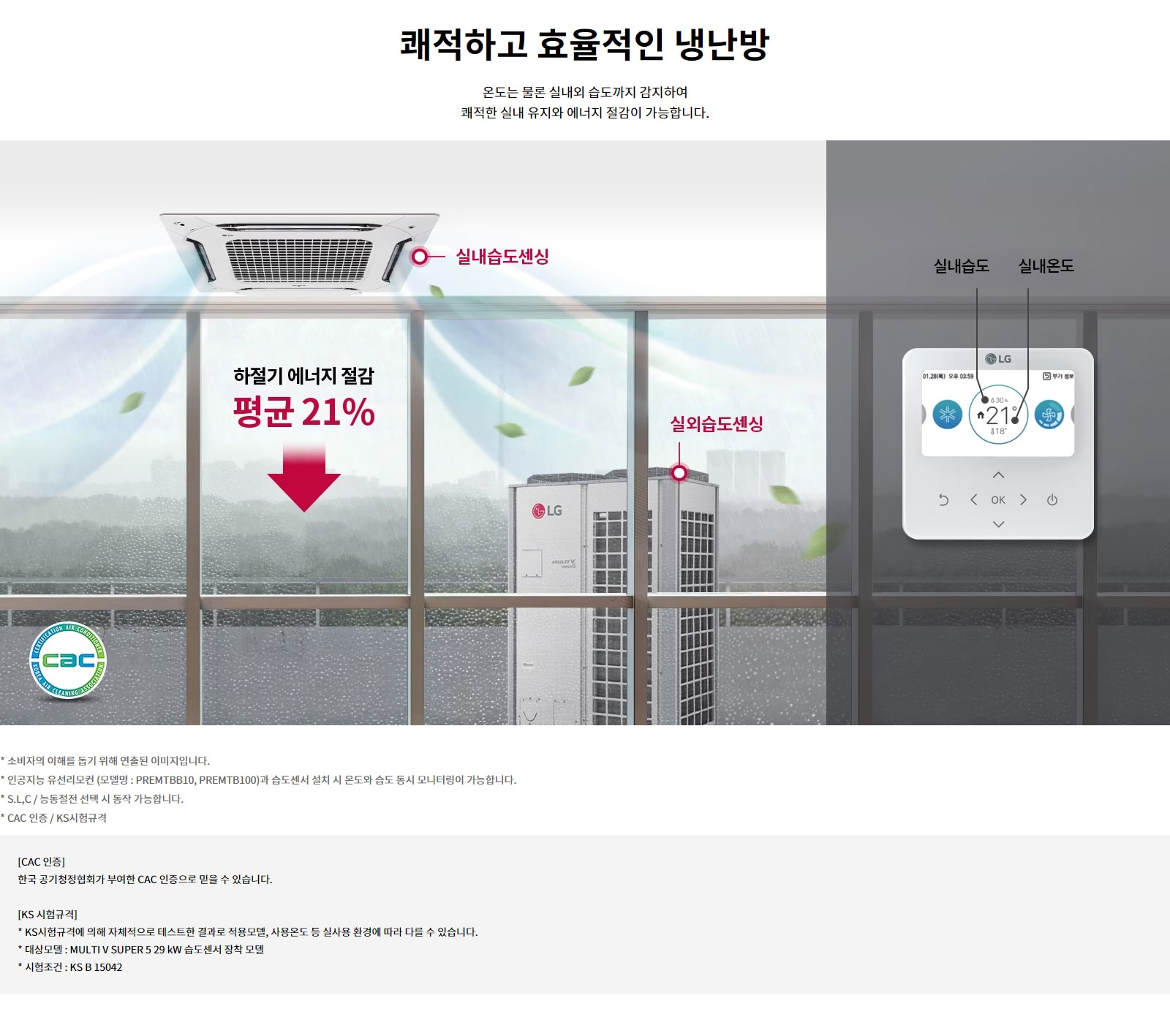 쾌적하고 효율적인 냉난방. 온도는 물론 실내외 습도까지 감지하여 쾌적한 실내 유지와 에너지 절감이 가능합니다. 실내습도센싱과 실외습도센싱을 통해 하절기 에너지 절감 평균 21퍼센트. 소비자의 이해를 돕기 위해 연출된 이미지입니다. 인공지능 유선리모컨 (모델명 : PREMTBB10, PREMTB100)과 습도센서 설치 시 온도와 습도 동시 모니터링이 가능합니다. S.L,C / 능동절전 선택 시 동작 가능합니다. CAC 인증: 한국 공기청정협회가 부여한 CAC 인증으로 믿을 수 있습니다. KS 시험규격: KS시험규격에 의해 자체적으로 테스트한 결과로 적용모델, 사용온도 등 실사용 환경에 따라 다를 수 있습니다. 대상모델 : MULTI V SUPER 5 29 kW 습도센서 장착 모델. 시험조건 : KS B 15042.